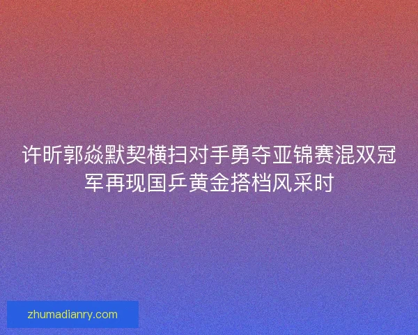 许昕郭焱默契横扫对手勇夺亚锦赛混双冠军再现国乒黄金搭档风采时