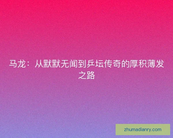 马龙：从默默无闻到乒坛传奇的厚积薄发之路