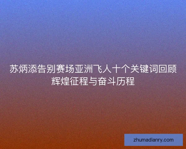 苏炳添告别赛场亚洲飞人十个关键词回顾辉煌征程与奋斗历程