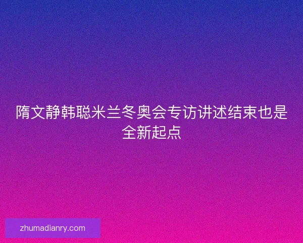 隋文静韩聪米兰冬奥会专访讲述结束也是全新起点
