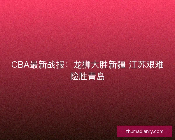 CBA最新战报：龙狮大胜新疆 江苏艰难险胜青岛